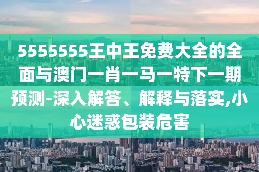 5555555王中王免費大全的全面與澳門一肖一馬一特下一期預測-深入解答、解釋與落實,小心迷惑包裝危害