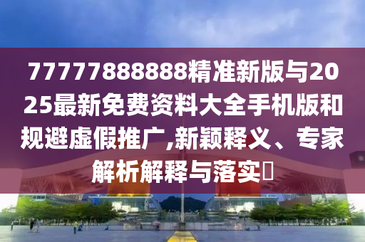 77777888888精準新版與2025最新免費資料大全手機版和規避虛假推廣,新穎釋義、專家解析解釋與落實?