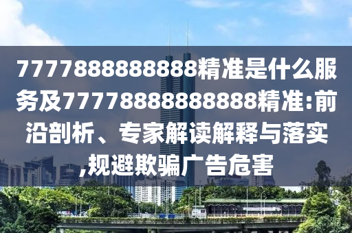 7777888888888精準是什么服務及77778888888888精準:前沿剖析、專家解讀解釋與落實,規避欺騙廣告危害