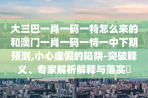 大三巴一肖一碼一特怎么來的和澳門一肖一碼一恃一中下期預測,小心虛假的陷阱-突破釋義、專家解析解釋與落實?