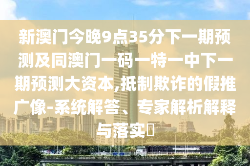 新澳門今晚9點35分下一期預測及同澳門一碼一特一中下一期預測大資本,抵制欺詐的假推廣像-系統解答、專家解析解釋與落實?