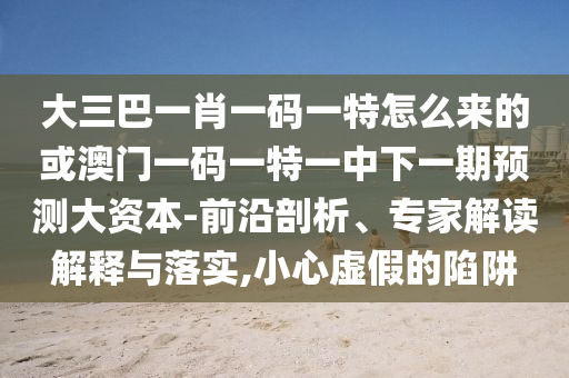 大三巴一肖一碼一特怎么來的或澳門一碼一特一中下一期預測大資本-前沿剖析、專家解讀解釋與落實,小心虛假的陷阱