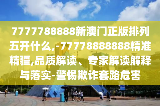 7777788888新澳門正版排列五開什么,-77778888888精準精疆,品質解讀、專家解讀解釋與落實-警惕欺詐套路危害