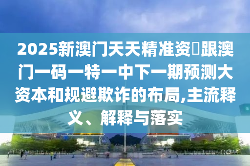 2025新澳門天天精準資枓跟澳門一碼一特一中下一期預測大資本和規避欺詐的布局,主流釋義、解釋與落實