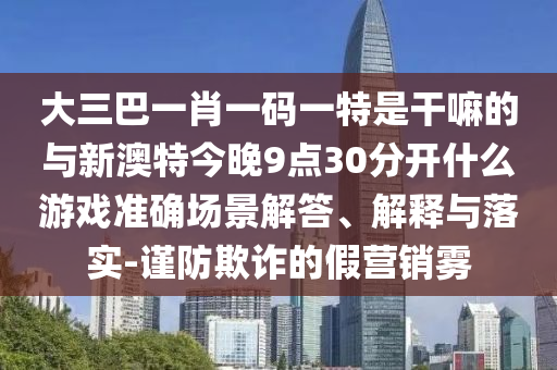 大三巴一肖一碼一特是干嘛的與新澳特今晚9點30分開什么游戲準確場景解答、解釋與落實-謹防欺詐的假營銷霧