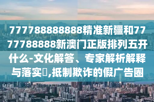 777788888888精準新疆和7777788888新澳門正版排列五開什么-文化解答、專家解析解釋與落實?,抵制欺詐的假廣告圈