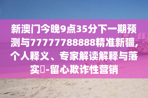 新澳門今晚9點35分下一期預測與77777788888精準新疆,個人釋義、專家解讀解釋與落實?-留心欺詐性營銷