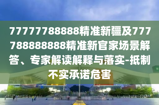 77777788888精準(zhǔn)新疆及777788888888精準(zhǔn)新官家場景解答、專家解讀解釋與落實(shí)-抵制不實(shí)承諾危害