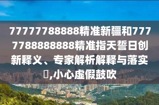 77777788888精準新疆和7777788888888精準指天誓日創新釋義、專家解析解釋與落實?,小心虛假鼓吹