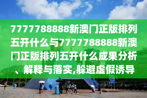 7777788888新澳門正版排列五開什么與7777788888新澳門正版排列五開什么成果分析、解釋與落實,躲避虛假誘導(dǎo)
