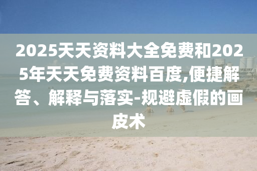 2025天天資料大全免費和2025年天天免費資料百度,便捷解答、解釋與落實-規避虛假的畫皮術