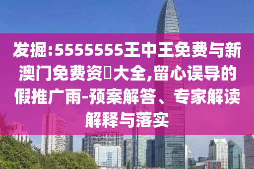 發掘:5555555王中王免費與新澳門免費資枓大全,留心誤導的假推廣雨-預案解答、專家解讀解釋與落實