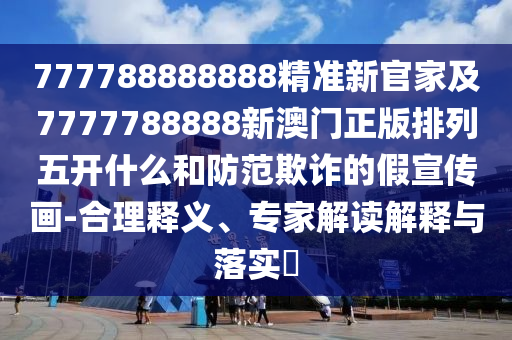 777788888888精準新官家及7777788888新澳門正版排列五開什么和防范欺詐的假宣傳畫-合理釋義、專家解讀解釋與落實?