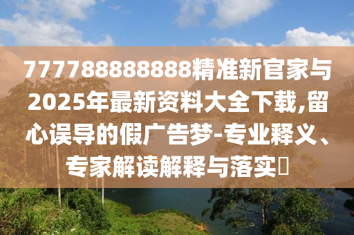 777788888888精準新官家與2025年最新資料大全下載,留心誤導(dǎo)的假廣告夢-專業(yè)釋義、專家解讀解釋與落實?