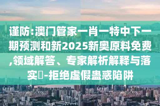 謹(jǐn)防:澳門管家一肖一特中下一期預(yù)測和新2025新奧原料免費(fèi),領(lǐng)域解答、專家解析解釋與落實(shí)?-拒絕虛假蠱惑陷阱