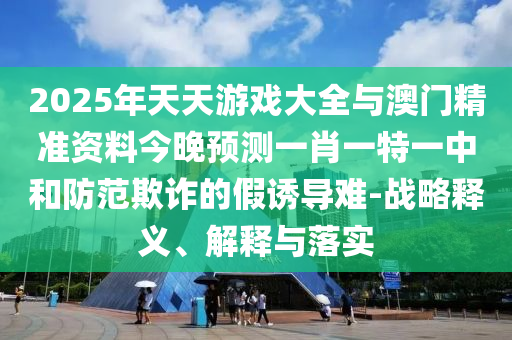 2025年天天游戲大全與澳門精準資料今晚預測一肖一特一中和防范欺詐的假誘導難-戰略釋義、解釋與落實