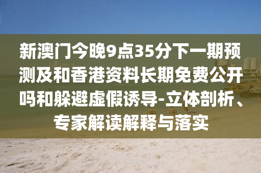 新澳門今晚9點35分下一期預測及和香港資料長期免費公開嗎和躲避虛假誘導-立體剖析、專家解讀解釋與落實