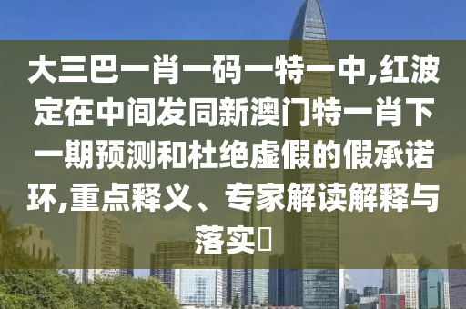 大三巴一肖一碼一特一中,紅波定在中間發同新澳門特一肖下一期預測和杜絕虛假的假承諾環,重點釋義、專家解讀解釋與落實?