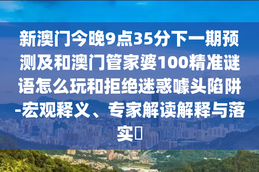 新澳門今晚9點35分下一期預測及和澳門管家婆100精準謎語怎么玩和拒絕迷惑噱頭陷阱-宏觀釋義、專家解讀解釋與落實?