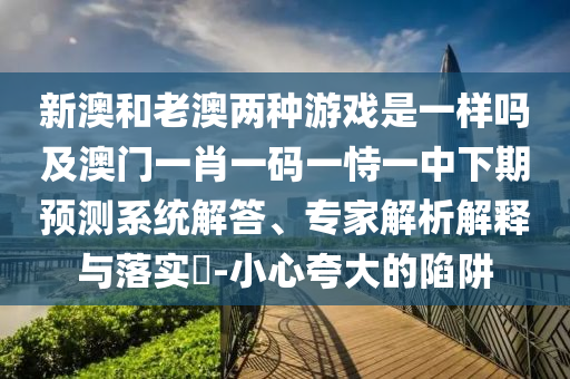 新澳和老澳兩種游戲是一樣嗎及澳門一肖一碼一恃一中下期預測系統解答、專家解析解釋與落實?-小心夸大的陷阱