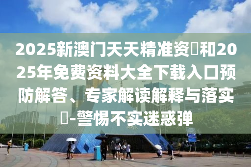 2025新澳門天天精準資枓和2025年免費資料大全下載入口預防解答、專家解讀解釋與落實?-警惕不實迷惑彈