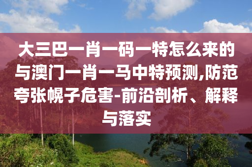大三巴一肖一碼一特怎么來的與澳門一肖一馬中特預測,防范夸張幌子危害-前沿剖析、解釋與落實