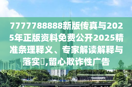7777788888新版?zhèn)髡媾c2025年正版資料免費(fèi)公開2025精準(zhǔn)條理釋義、專家解讀解釋與落實(shí)?,留心欺詐性廣告