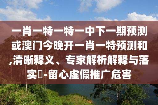 一肖一特一特一中下一期預測或澳門今晚開一肖一特預測和,清晰釋義、專家解析解釋與落實?-留心虛假推廣危害