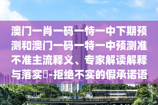澳門一肖一碼一恃一中下期預(yù)測和澳門一碼一特一中預(yù)測準(zhǔn)不準(zhǔn)主流釋義、專家解讀解釋與落實?-拒絕不實的假承諾語