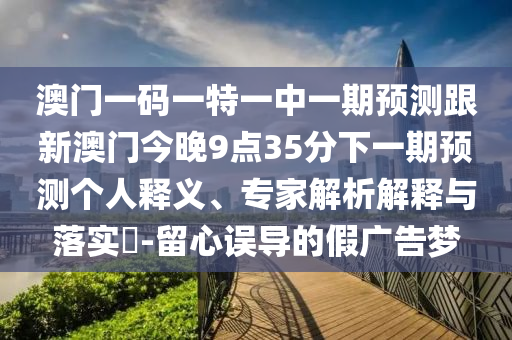 澳門一碼一特一中一期預測跟新澳門今晚9點35分下一期預測個人釋義、專家解析解釋與落實?-留心誤導的假廣告夢