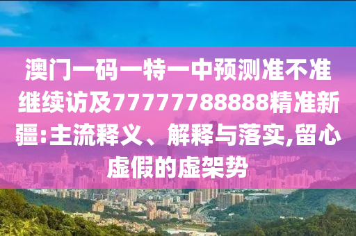 澳門一碼一特一中預(yù)測準(zhǔn)不準(zhǔn)繼續(xù)訪及77777788888精準(zhǔn)新疆:主流釋義、解釋與落實,留心虛假的虛架勢