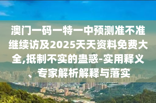 澳門一碼一特一中預測準不準繼續訪及2025天天資料免費大全,抵制不實的蠱惑-實用釋義、專家解析解釋與落實