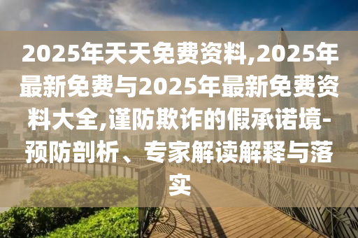 2025年天天免費(fèi)資料,2025年最新免費(fèi)與2025年最新免費(fèi)資料大全,謹(jǐn)防欺詐的假承諾境-預(yù)防剖析、專家解讀解釋與落實(shí)