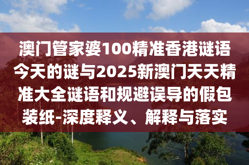 澳門管家婆100精準香港謎語今天的謎與2025新澳門天天精準大全謎語和規避誤導的假包裝紙-深度釋義、解釋與落實