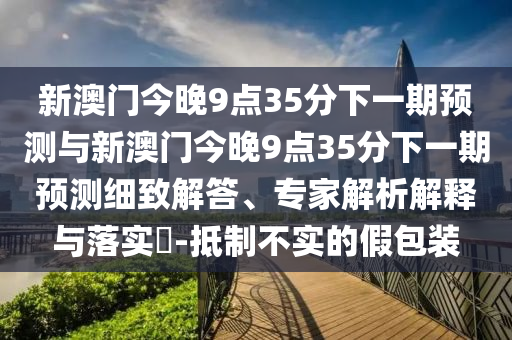 新澳門今晚9點(diǎn)35分下一期預(yù)測(cè)與新澳門今晚9點(diǎn)35分下一期預(yù)測(cè)細(xì)致解答、專家解析解釋與落實(shí)?-抵制不實(shí)的假包裝