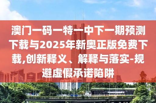 澳門一碼一特一中下一期預測下載與2025年新奧正版免費下載,創新釋義、解釋與落實-規避虛假承諾陷阱