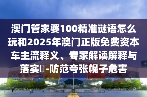 澳門管家婆100精準謎語怎么玩和2025年澳門正版免費資本車主流釋義、專家解讀解釋與落實?-防范夸張幌子危害