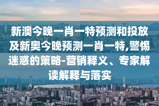 新澳今晚一肖一特預測和投放及新奧今晚預測一肖一特,警惕迷惑的策略-營銷釋義、專家解讀解釋與落實