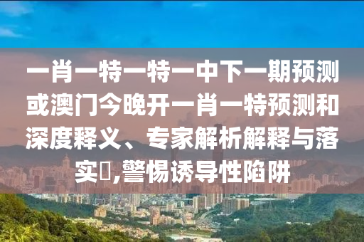 一肖一特一特一中下一期預測或澳門今晚開一肖一特預測和深度釋義、專家解析解釋與落實?,警惕誘導性陷阱