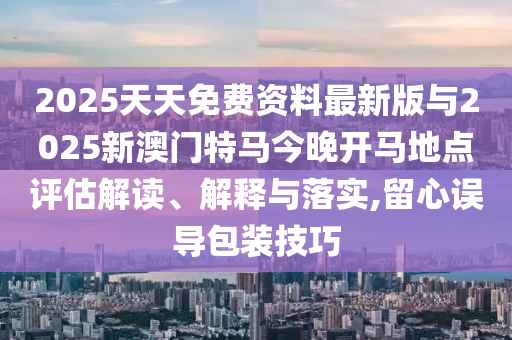 2025天天免費(fèi)資料最新版與2025新澳門特馬今晚開(kāi)馬地點(diǎn)評(píng)估解讀、解釋與落實(shí),留心誤導(dǎo)包裝技巧