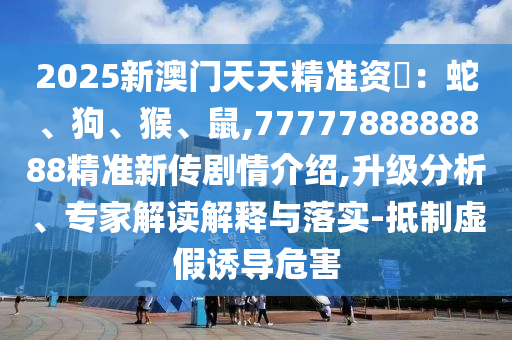 2025新澳門天天精準資枓:蛇、狗、猴、鼠,7777788888888精準新傳劇情介紹,升級分析、專家解讀解釋與落實-抵制虛假誘導危害