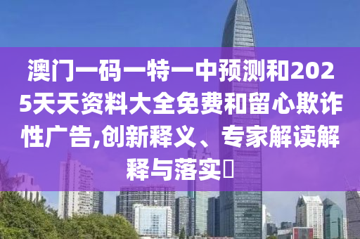 澳門一碼一特一中預測和2025天天資料大全免費和留心欺詐性廣告,創新釋義、專家解讀解釋與落實?