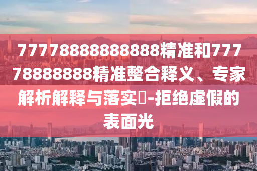 77778888888888精準和77778888888精準整合釋義、專家解析解釋與落實?-拒絕虛假的表面光