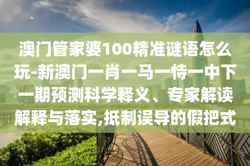 澳門管家婆100精準謎語怎么玩-新澳門一肖一馬一恃一中下一期預測科學釋義、專家解讀解釋與落實,抵制誤導的假把式