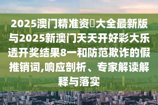 2025澳門精準資枓大全最新版與2025新澳門天天開好彩大樂透開獎結果8一和防范欺詐的假推銷詞,響應剖析、專家解讀解釋與落實
