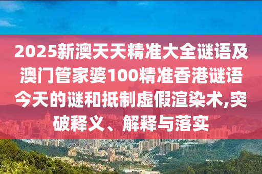 2025新澳天天精準大全謎語及澳門管家婆100精準香港謎語今天的謎和抵制虛假渲染術,突破釋義、解釋與落實