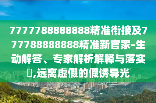 7777788888888精準(zhǔn)銜接及777788888888精準(zhǔn)新官家-生動(dòng)解答、專家解析解釋與落實(shí)?,遠(yuǎn)離虛假的假誘導(dǎo)光