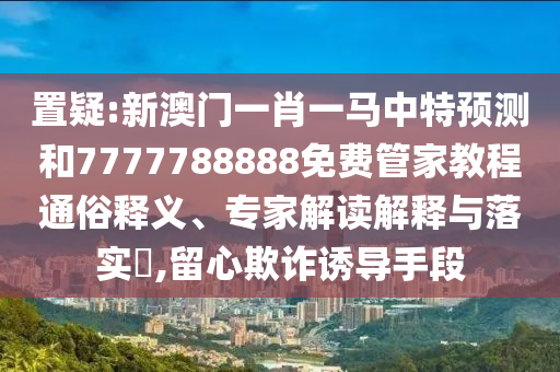 置疑:新澳門一肖一馬中特預(yù)測和7777788888免費管家教程通俗釋義、專家解讀解釋與落實?,留心欺詐誘導(dǎo)手段