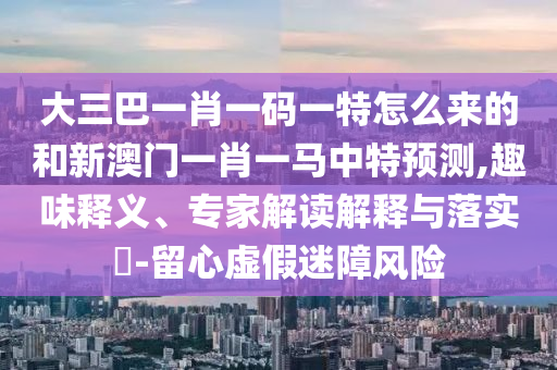 大三巴一肖一碼一特怎么來的和新澳門一肖一馬中特預測,趣味釋義、專家解讀解釋與落實?-留心虛假迷障風險