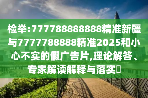 檢舉:777788888888精準新疆與7777788888精準2025和小心不實的假廣告片,理論解答、專家解讀解釋與落實?